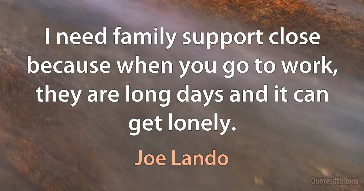 I need family support close because when you go to work, they are long days and it can get lonely. (Joe Lando)