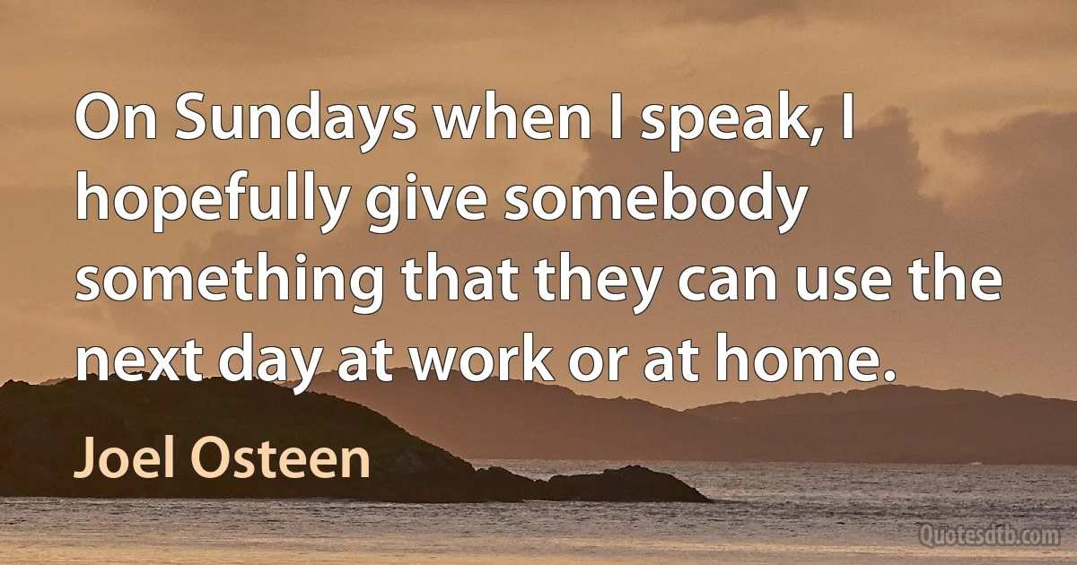 On Sundays when I speak, I hopefully give somebody something that they can use the next day at work or at home. (Joel Osteen)