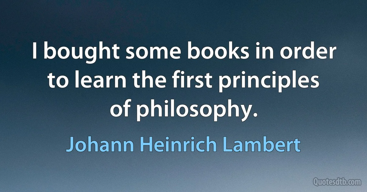 I bought some books in order to learn the first principles of philosophy. (Johann Heinrich Lambert)