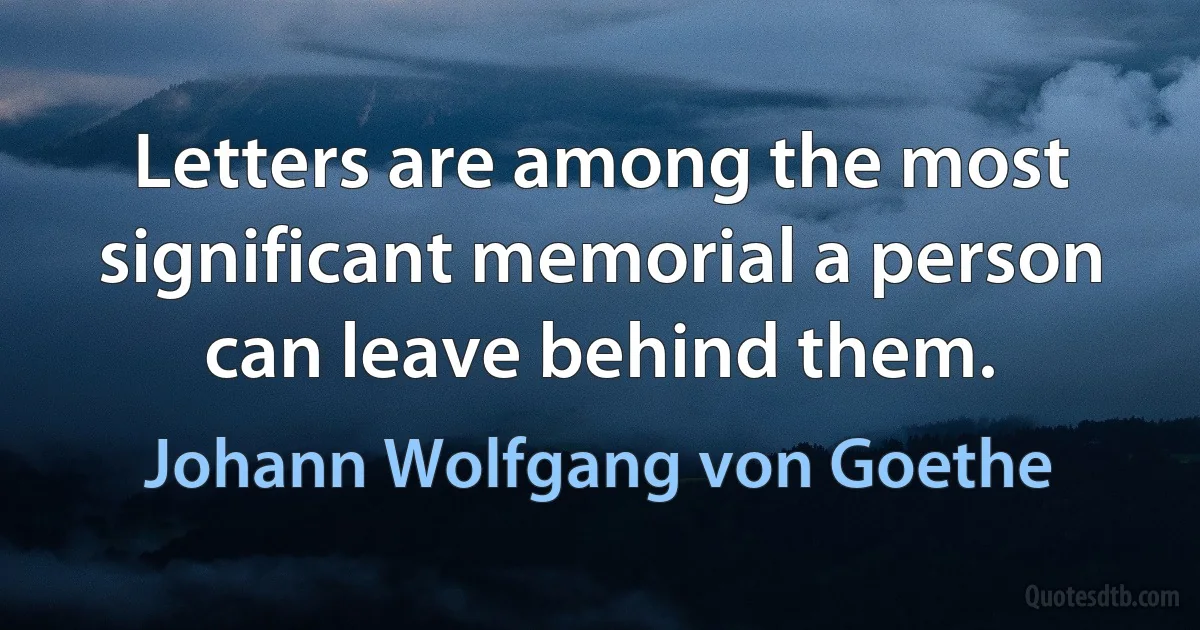 Letters are among the most significant memorial a person can leave behind them. (Johann Wolfgang von Goethe)