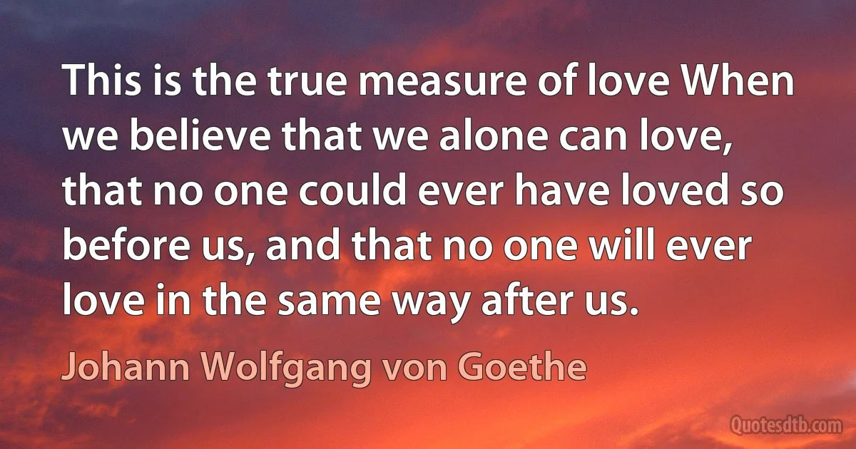 This is the true measure of love When we believe that we alone can love, that no one could ever have loved so before us, and that no one will ever love in the same way after us. (Johann Wolfgang von Goethe)