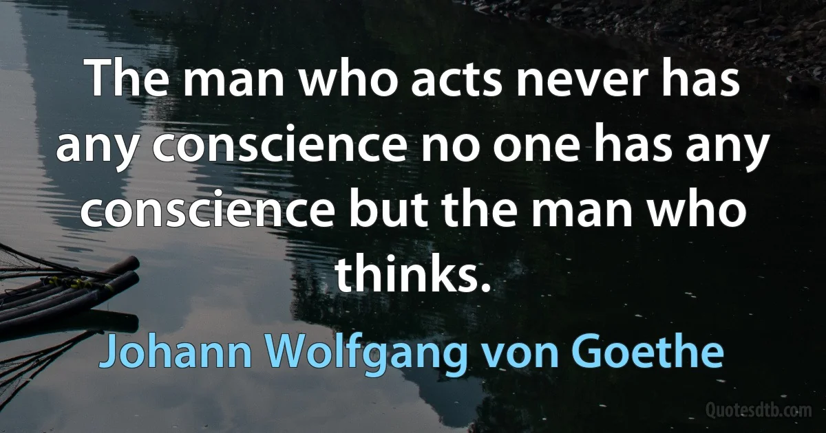 The man who acts never has any conscience no one has any conscience but the man who thinks. (Johann Wolfgang von Goethe)