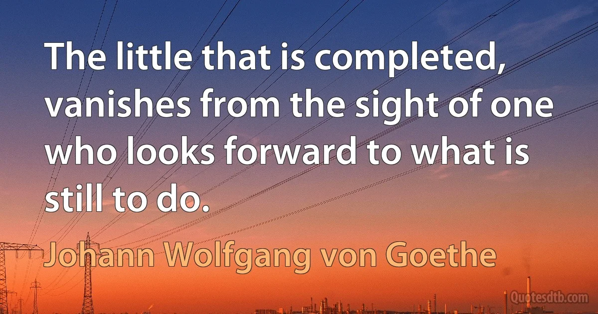 The little that is completed, vanishes from the sight of one who looks forward to what is still to do. (Johann Wolfgang von Goethe)