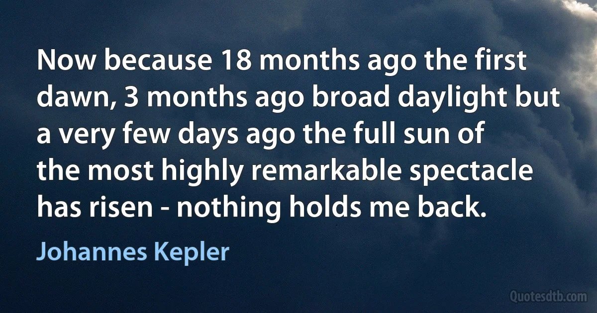 Now because 18 months ago the first dawn, 3 months ago broad daylight but a very few days ago the full sun of the most highly remarkable spectacle has risen - nothing holds me back. (Johannes Kepler)