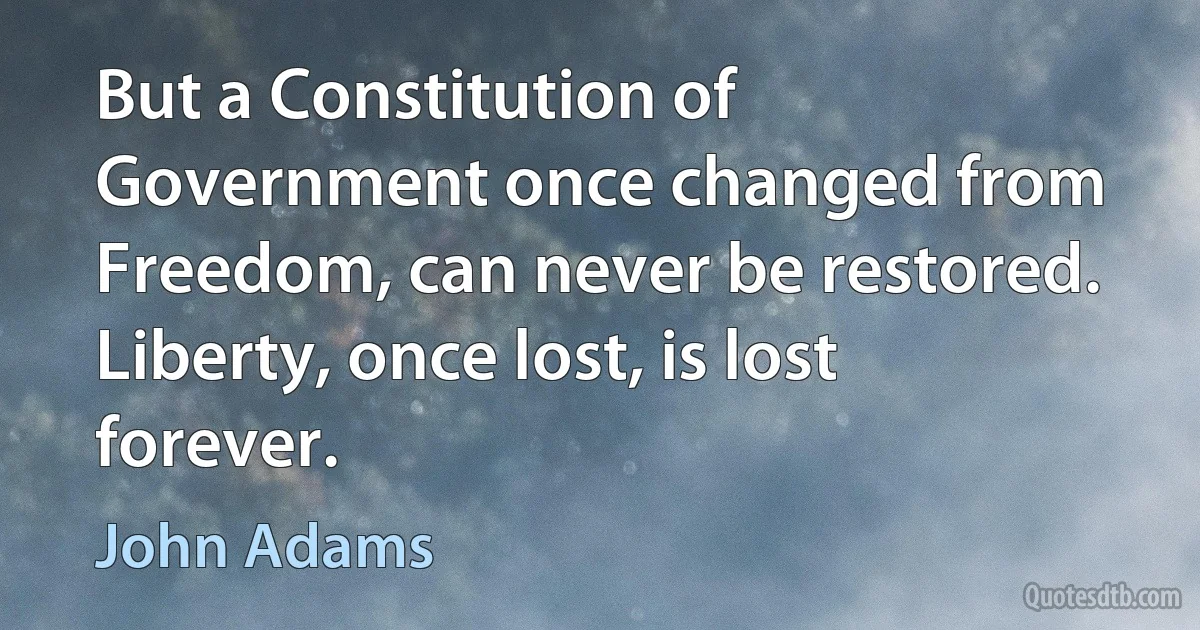 But a Constitution of Government once changed from Freedom, can never be restored. Liberty, once lost, is lost forever. (John Adams)