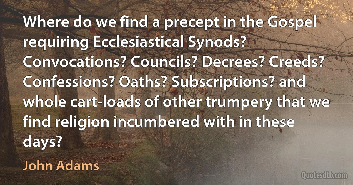 Where do we find a precept in the Gospel requiring Ecclesiastical Synods? Convocations? Councils? Decrees? Creeds? Confessions? Oaths? Subscriptions? and whole cart-loads of other trumpery that we find religion incumbered with in these days? (John Adams)