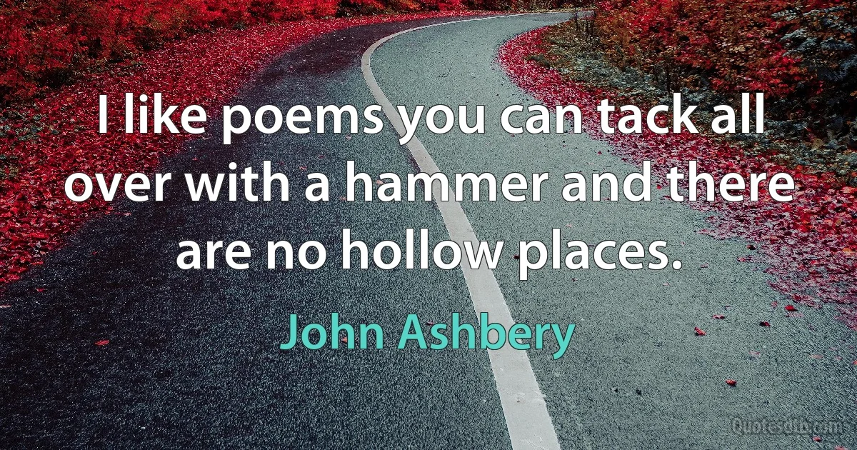 I like poems you can tack all over with a hammer and there are no hollow places. (John Ashbery)