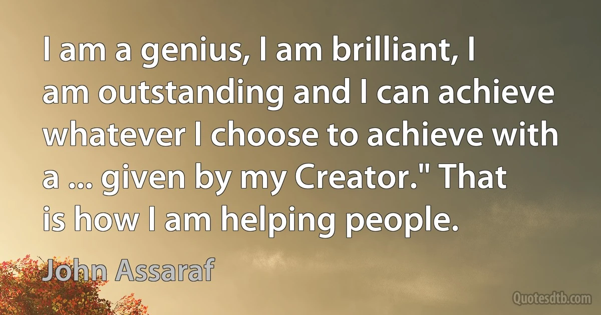 I am a genius, I am brilliant, I am outstanding and I can achieve whatever I choose to achieve with a ... given by my Creator." That is how I am helping people. (John Assaraf)