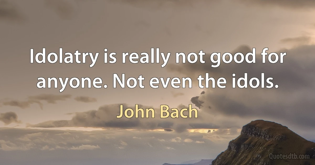 Idolatry is really not good for anyone. Not even the idols. (John Bach)