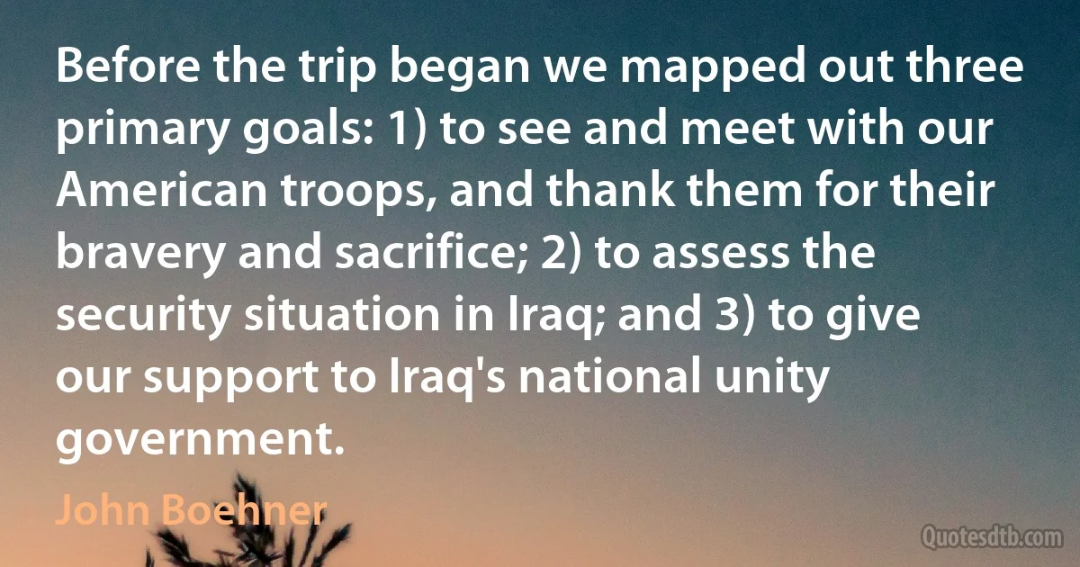 Before the trip began we mapped out three primary goals: 1) to see and meet with our American troops, and thank them for their bravery and sacrifice; 2) to assess the security situation in Iraq; and 3) to give our support to Iraq's national unity government. (John Boehner)