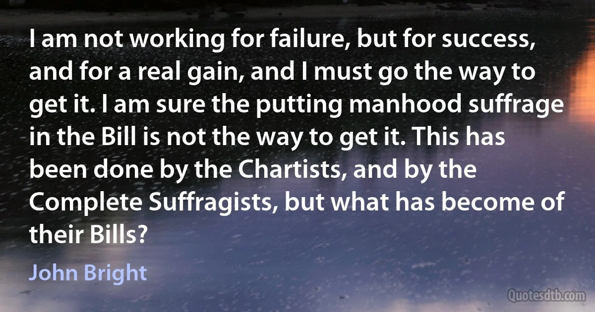 I am not working for failure, but for success, and for a real gain, and I must go the way to get it. I am sure the putting manhood suffrage in the Bill is not the way to get it. This has been done by the Chartists, and by the Complete Suffragists, but what has become of their Bills? (John Bright)