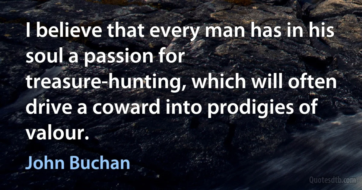 I believe that every man has in his soul a passion for treasure-hunting, which will often drive a coward into prodigies of valour. (John Buchan)