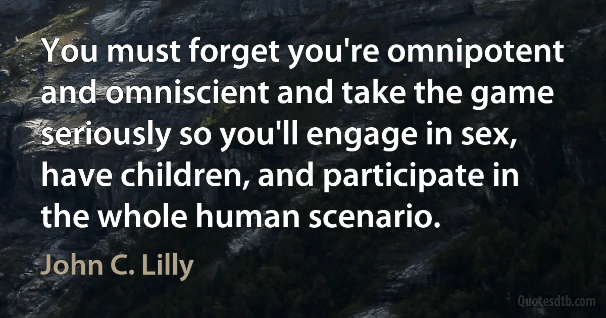 You must forget you're omnipotent and omniscient and take the game seriously so you'll engage in sex, have children, and participate in the whole human scenario. (John C. Lilly)