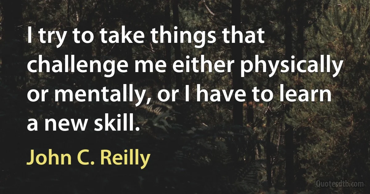 I try to take things that challenge me either physically or mentally, or I have to learn a new skill. (John C. Reilly)