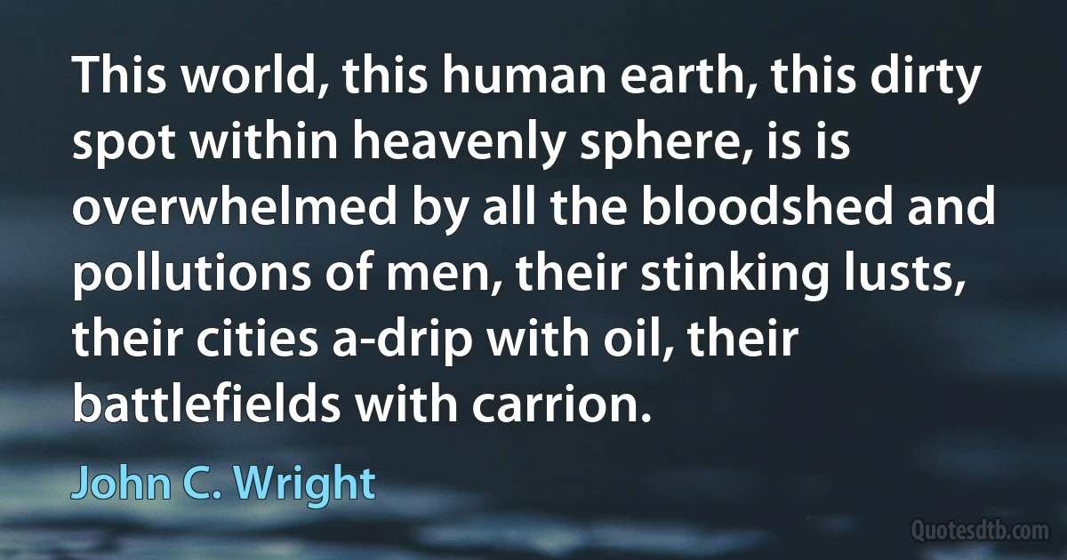 This world, this human earth, this dirty spot within heavenly sphere, is is overwhelmed by all the bloodshed and pollutions of men, their stinking lusts, their cities a-drip with oil, their battlefields with carrion. (John C. Wright)