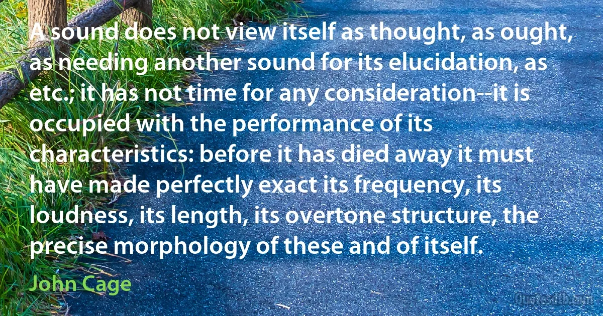 A sound does not view itself as thought, as ought, as needing another sound for its elucidation, as etc.; it has not time for any consideration--it is occupied with the performance of its characteristics: before it has died away it must have made perfectly exact its frequency, its loudness, its length, its overtone structure, the precise morphology of these and of itself. (John Cage)