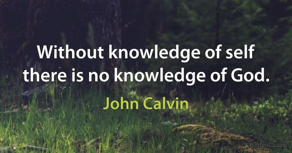 Without knowledge of self there is no knowledge of God. (John Calvin)