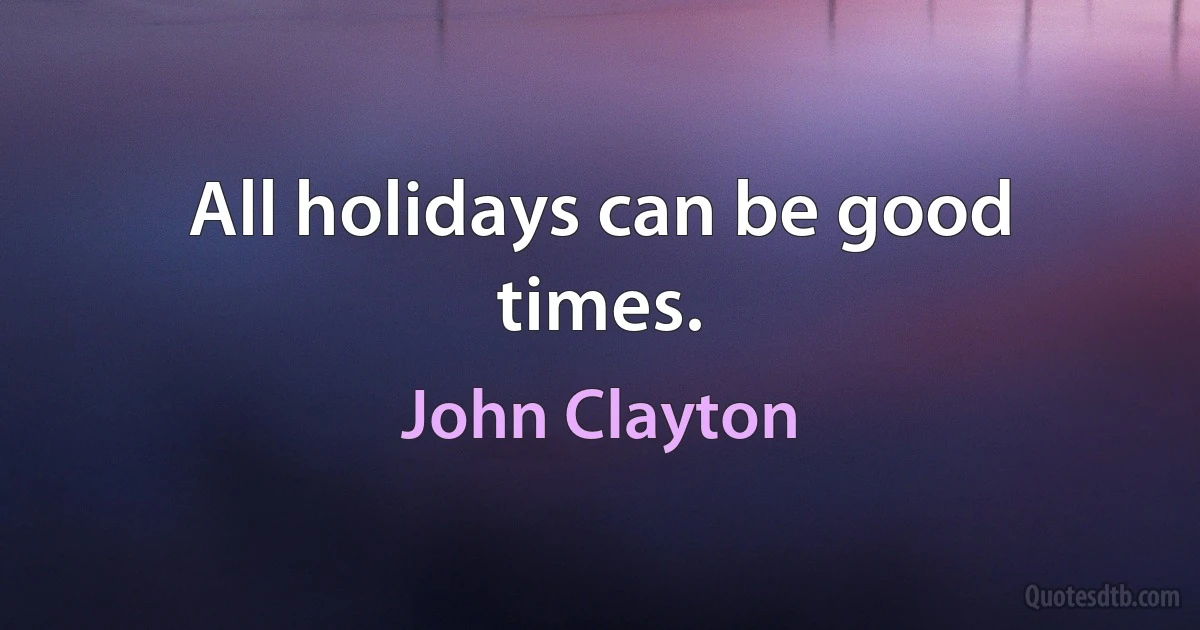 All holidays can be good times. (John Clayton)