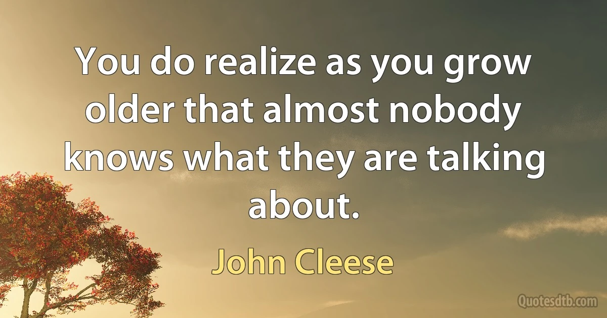 You do realize as you grow older that almost nobody knows what they are talking about. (John Cleese)