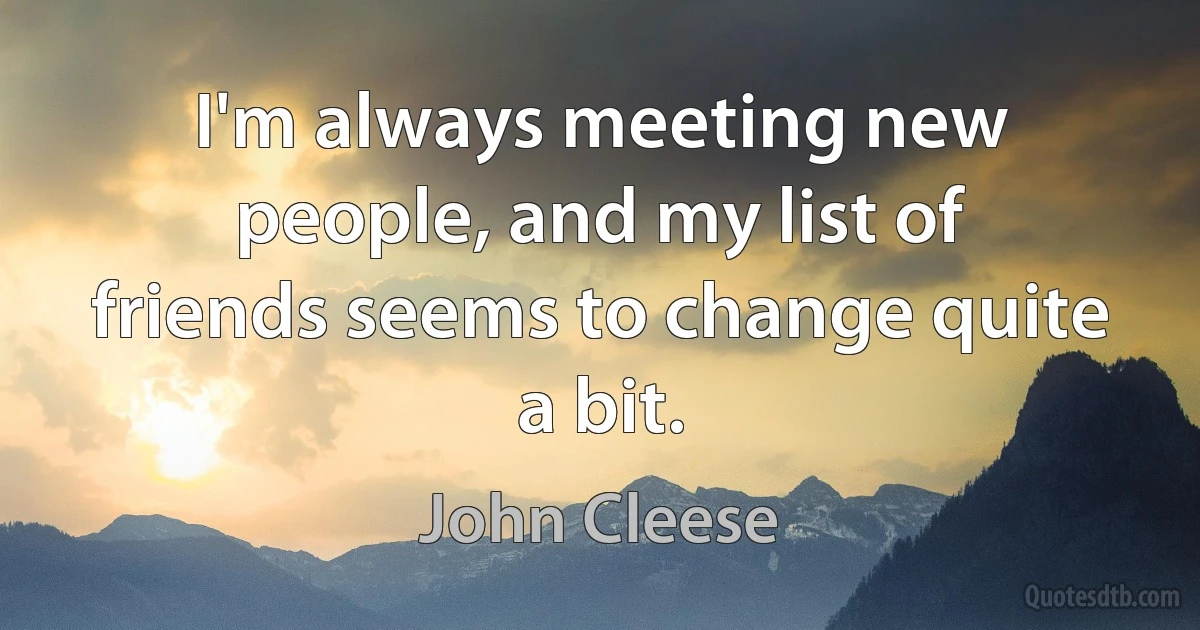 I'm always meeting new people, and my list of friends seems to change quite a bit. (John Cleese)