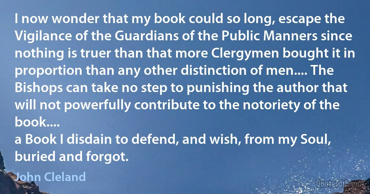 I now wonder that my book could so long, escape the Vigilance of the Guardians of the Public Manners since nothing is truer than that more Clergymen bought it in proportion than any other distinction of men.... The Bishops can take no step to punishing the author that will not powerfully contribute to the notoriety of the book....
a Book I disdain to defend, and wish, from my Soul, buried and forgot. (John Cleland)