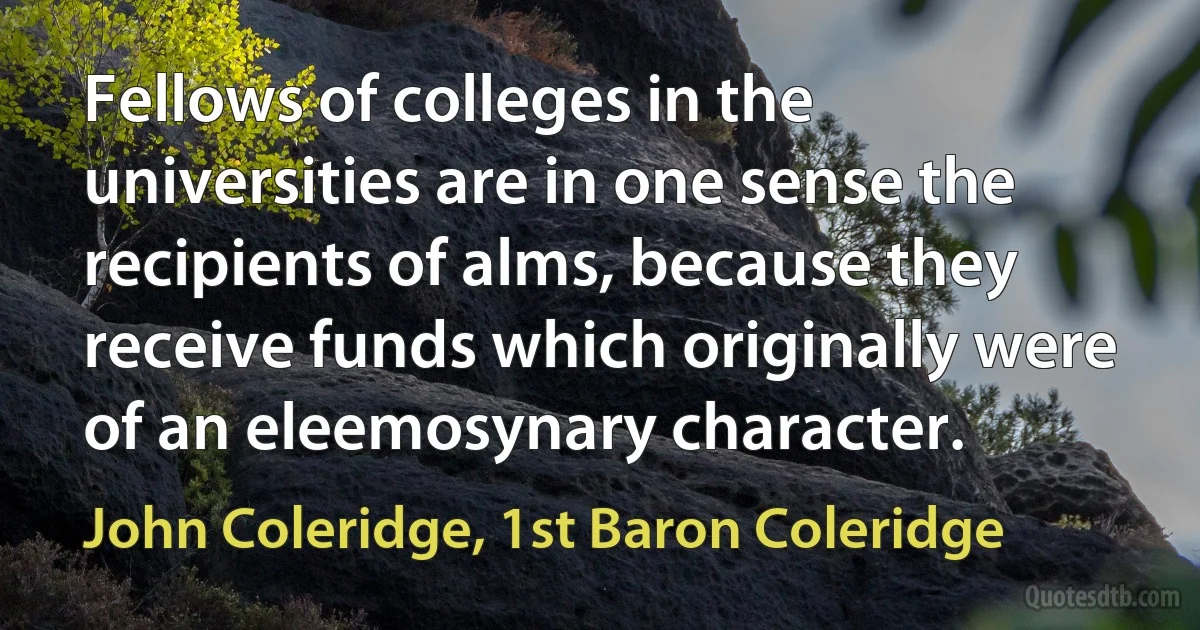 Fellows of colleges in the universities are in one sense the recipients of alms, because they receive funds which originally were of an eleemosynary character. (John Coleridge, 1st Baron Coleridge)