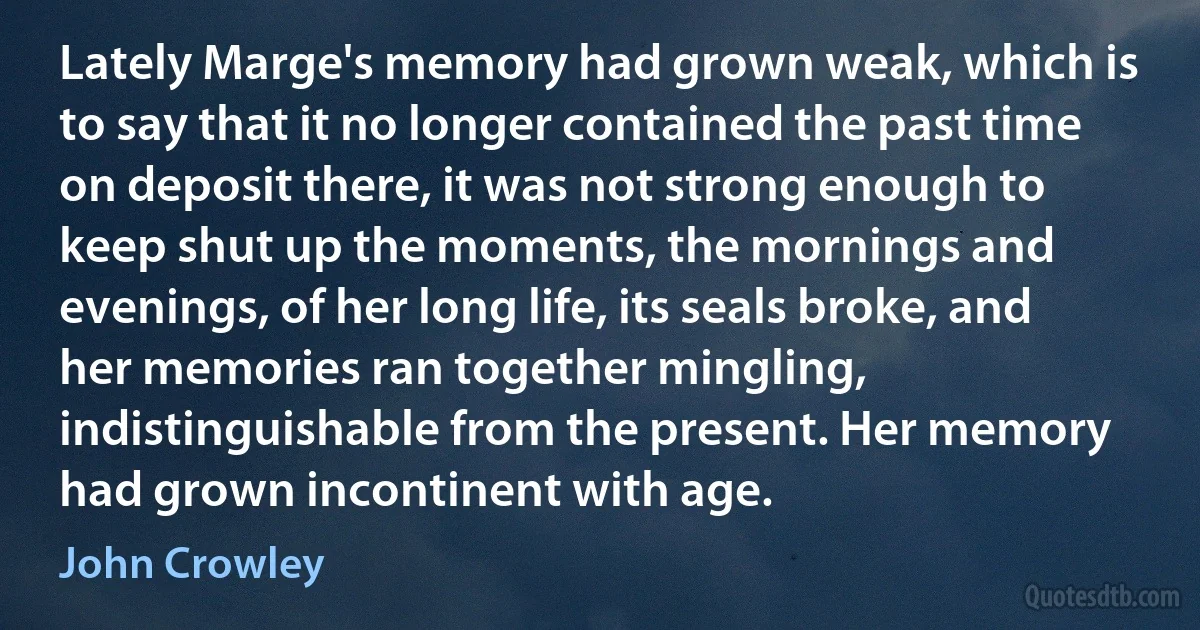 Lately Marge's memory had grown weak, which is to say that it no longer contained the past time on deposit there, it was not strong enough to keep shut up the moments, the mornings and evenings, of her long life, its seals broke, and her memories ran together mingling, indistinguishable from the present. Her memory had grown incontinent with age. (John Crowley)