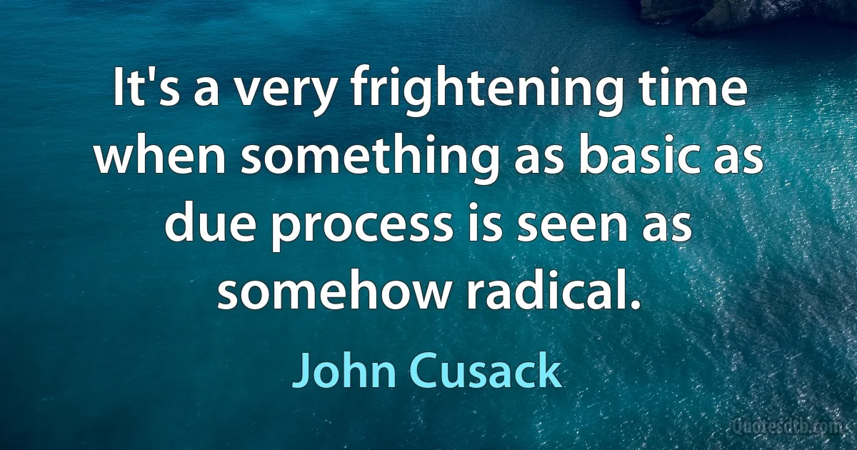 It's a very frightening time when something as basic as due process is seen as somehow radical. (John Cusack)