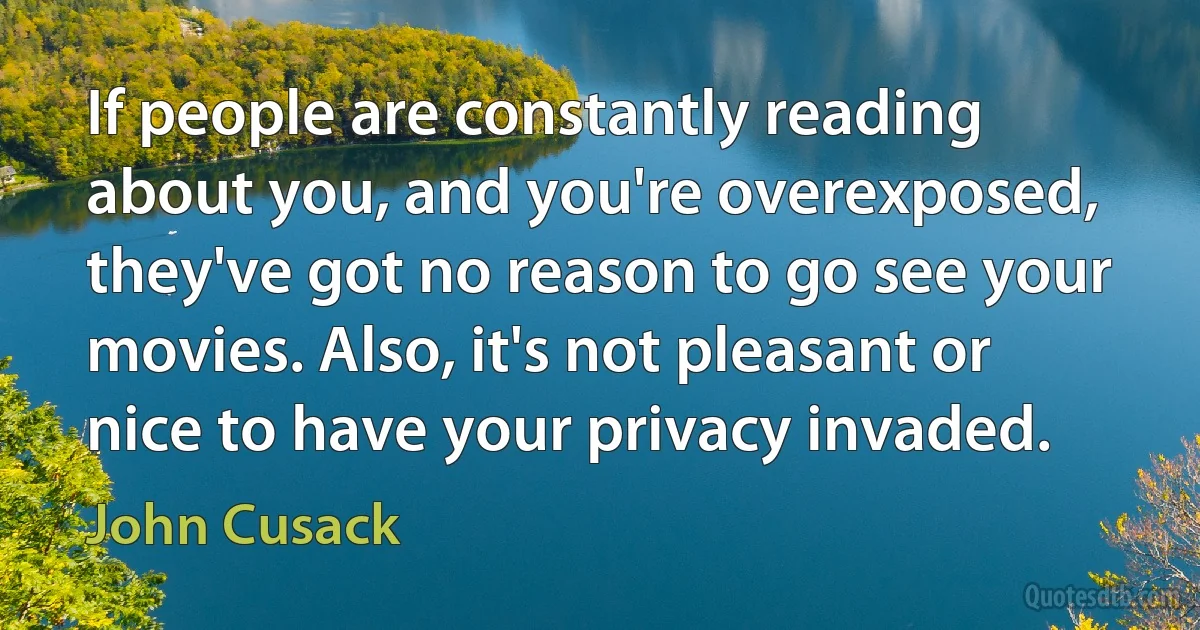 If people are constantly reading about you, and you're overexposed, they've got no reason to go see your movies. Also, it's not pleasant or nice to have your privacy invaded. (John Cusack)