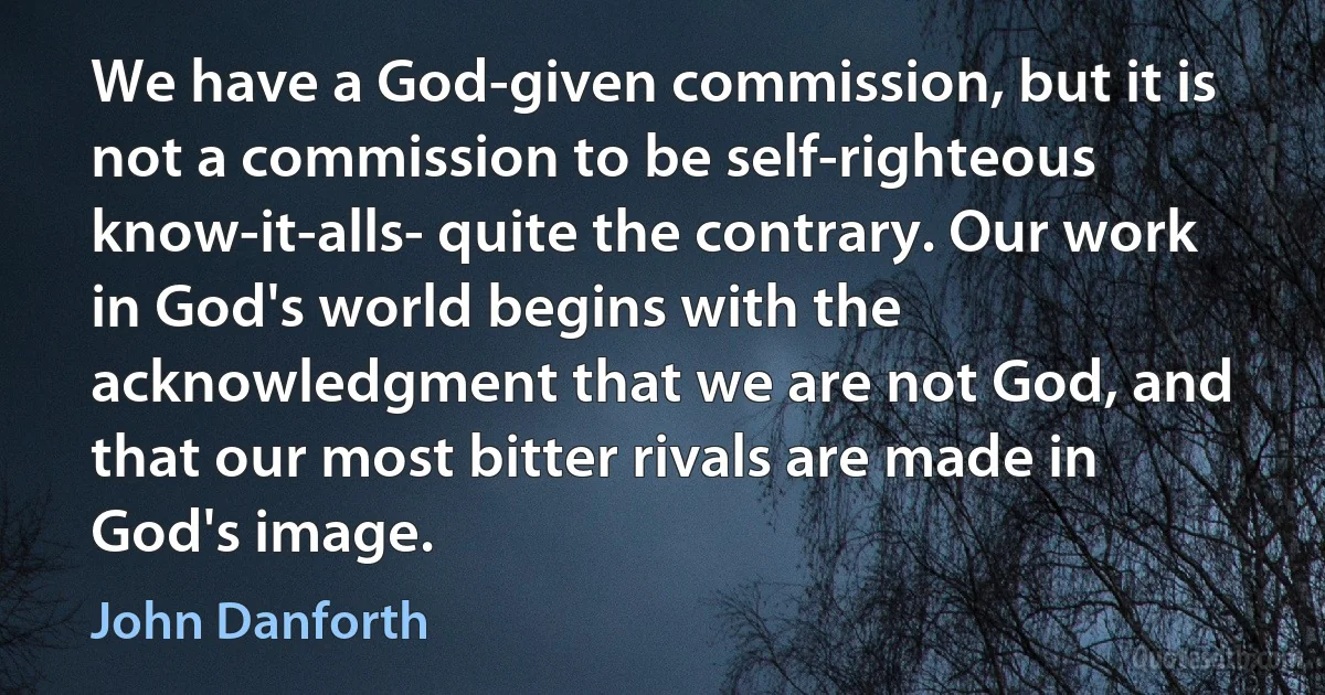 We have a God-given commission, but it is not a commission to be self-righteous know-it-alls- quite the contrary. Our work in God's world begins with the acknowledgment that we are not God, and that our most bitter rivals are made in God's image. (John Danforth)