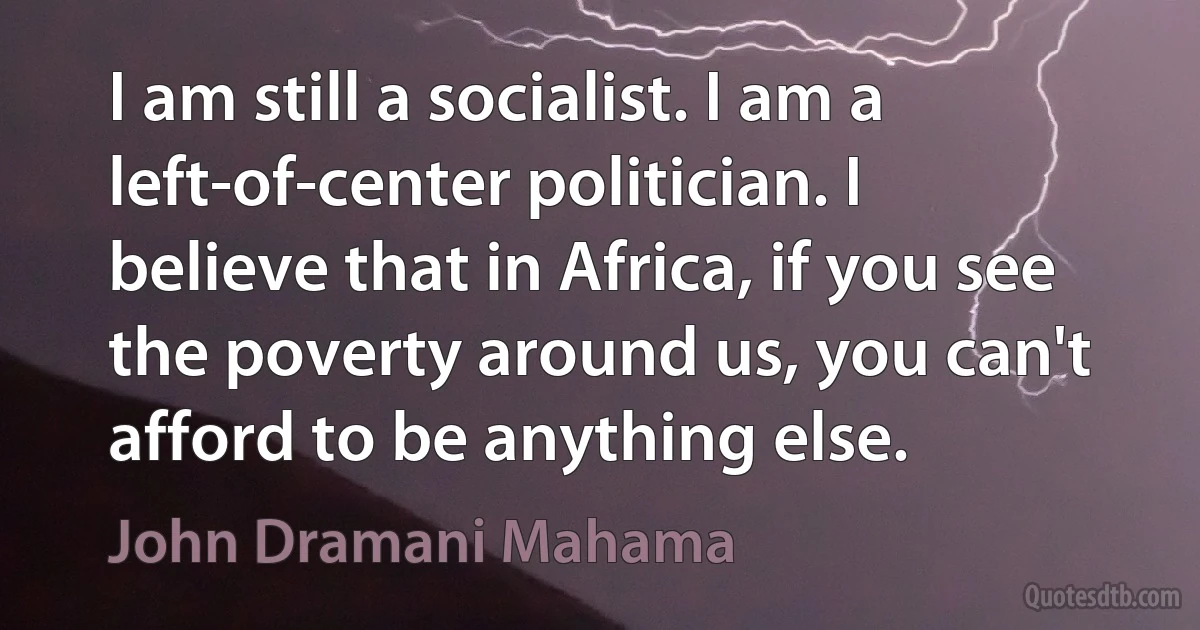 I am still a socialist. I am a left-of-center politician. I believe that in Africa, if you see the poverty around us, you can't afford to be anything else. (John Dramani Mahama)