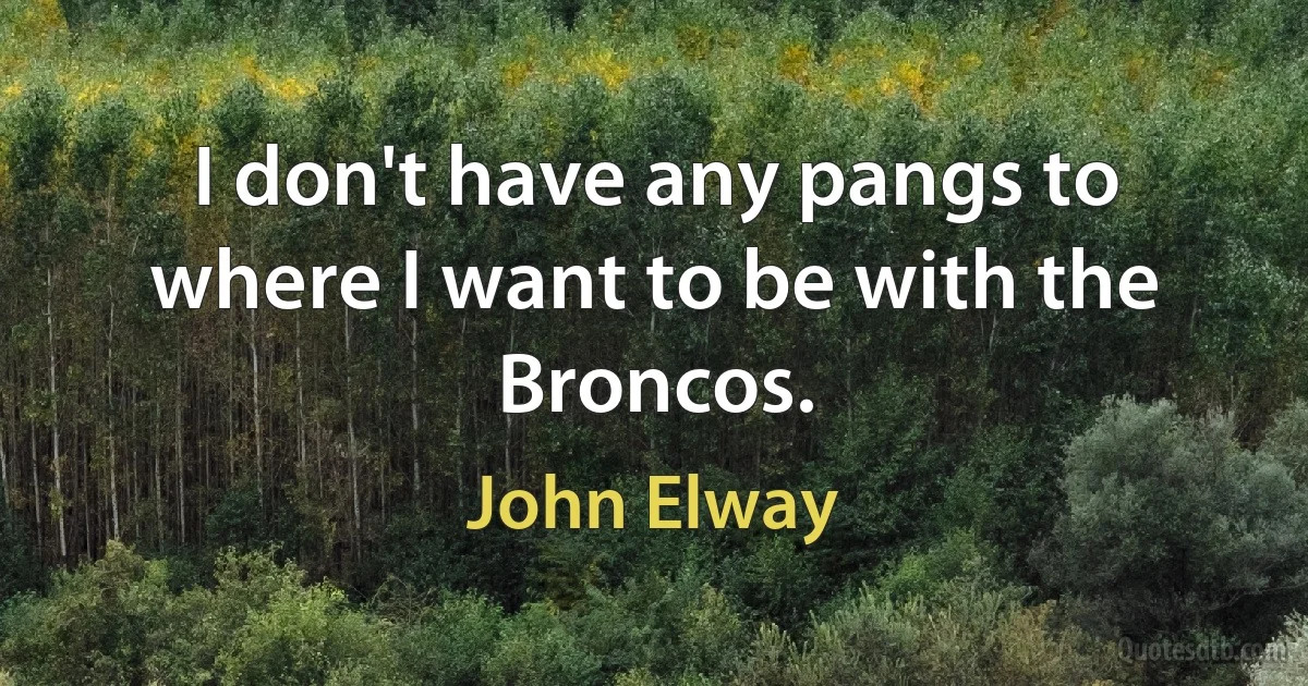 I don't have any pangs to where I want to be with the Broncos. (John Elway)