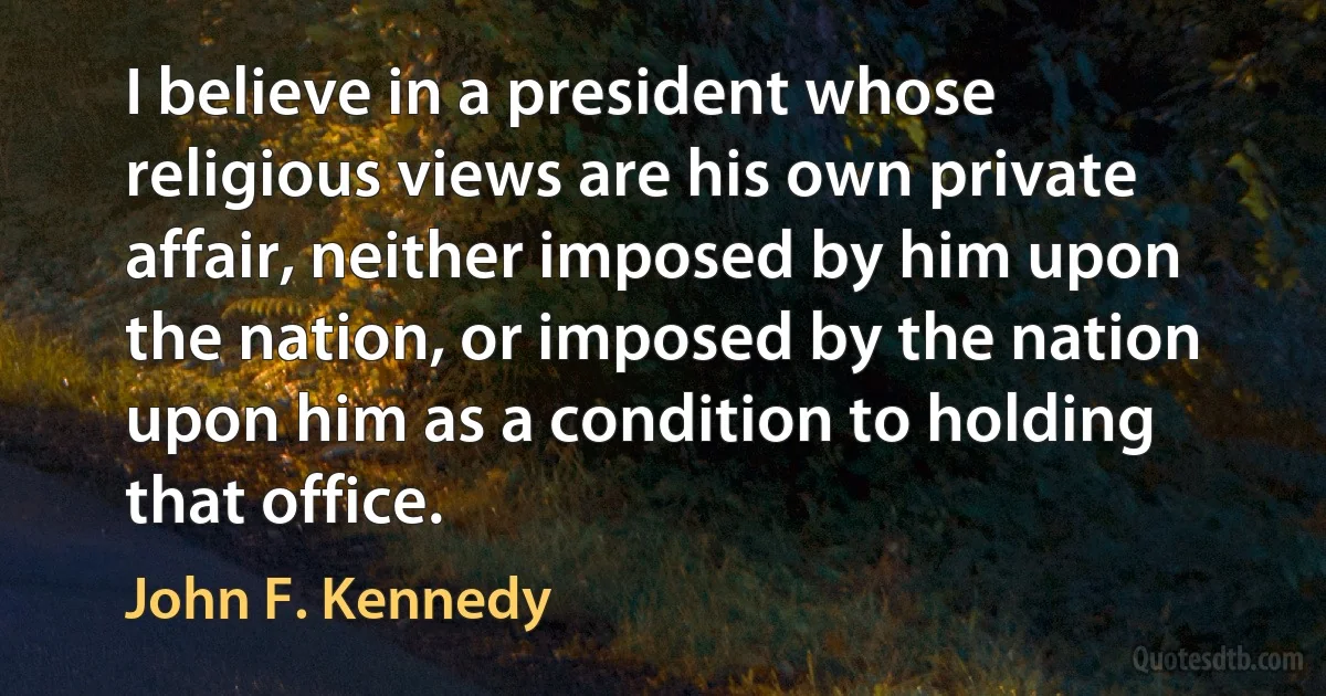 I believe in a president whose religious views are his own private affair, neither imposed by him upon the nation, or imposed by the nation upon him as a condition to holding that office. (John F. Kennedy)