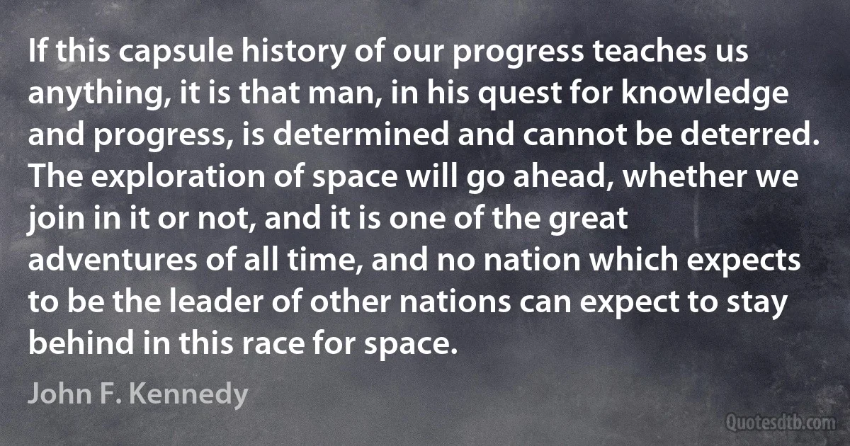 If this capsule history of our progress teaches us anything, it is that man, in his quest for knowledge and progress, is determined and cannot be deterred. The exploration of space will go ahead, whether we join in it or not, and it is one of the great adventures of all time, and no nation which expects to be the leader of other nations can expect to stay behind in this race for space. (John F. Kennedy)