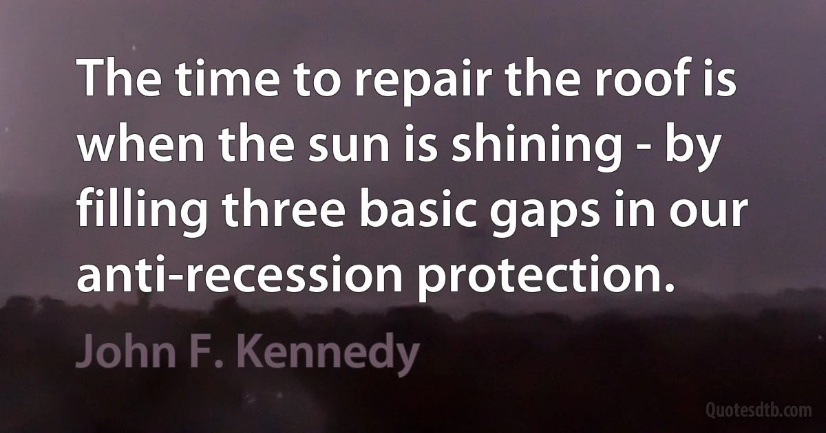 The time to repair the roof is when the sun is shining - by filling three basic gaps in our anti-recession protection. (John F. Kennedy)