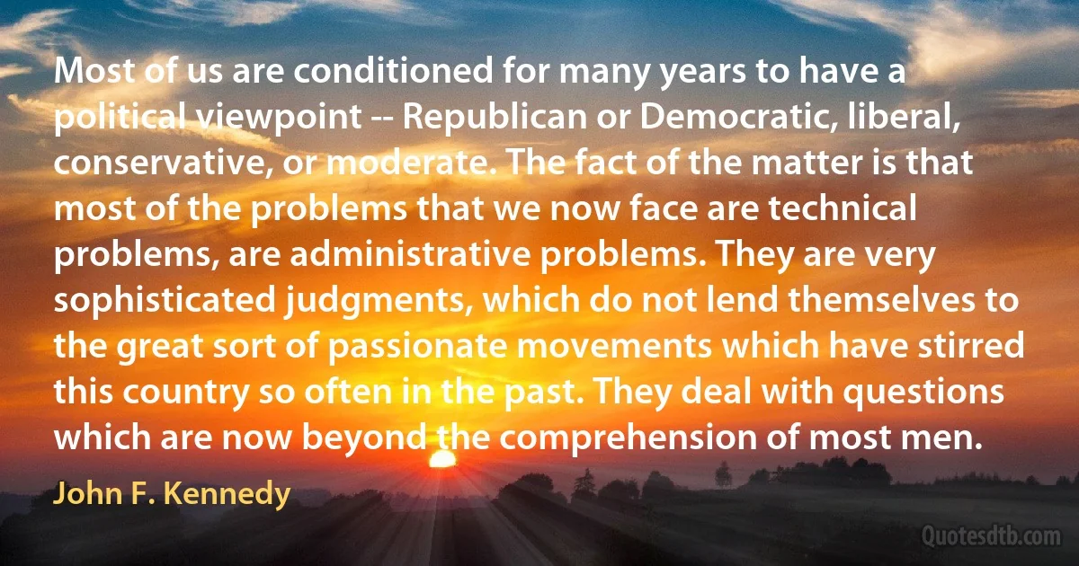 Most of us are conditioned for many years to have a political viewpoint -- Republican or Democratic, liberal, conservative, or moderate. The fact of the matter is that most of the problems that we now face are technical problems, are administrative problems. They are very sophisticated judgments, which do not lend themselves to the great sort of passionate movements which have stirred this country so often in the past. They deal with questions which are now beyond the comprehension of most men. (John F. Kennedy)