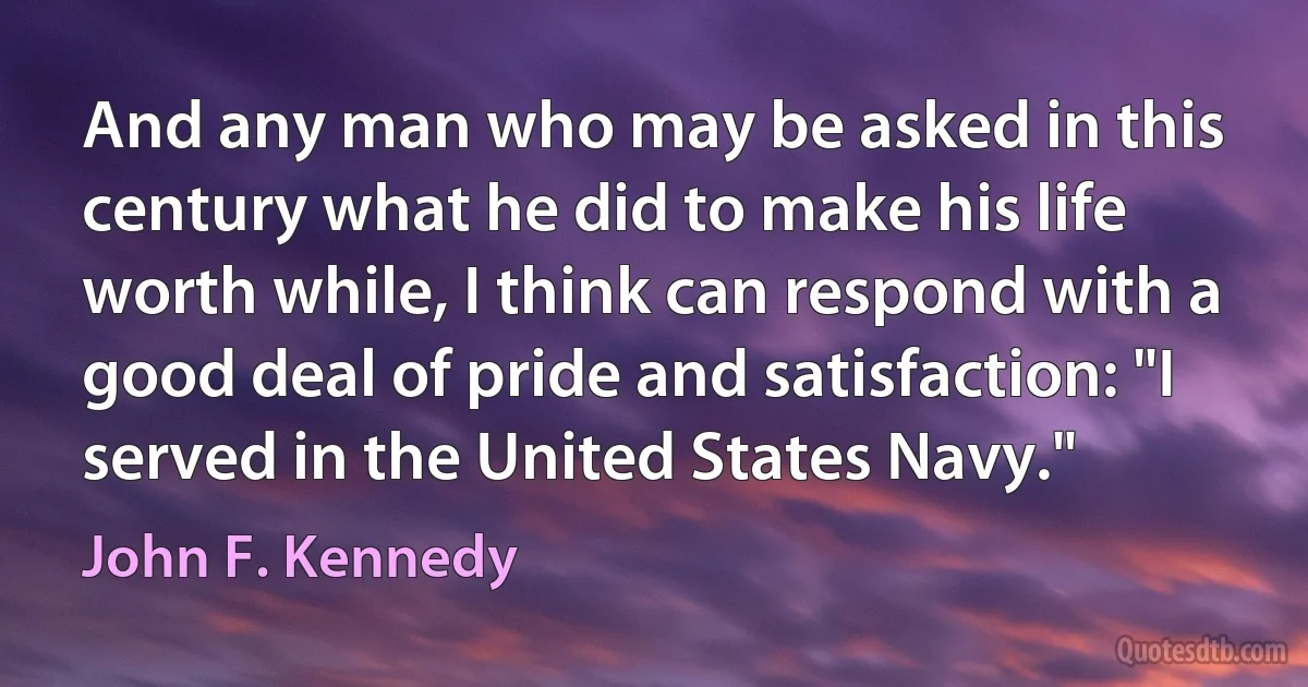 And any man who may be asked in this century what he did to make his life worth while, I think can respond with a good deal of pride and satisfaction: "I served in the United States Navy." (John F. Kennedy)