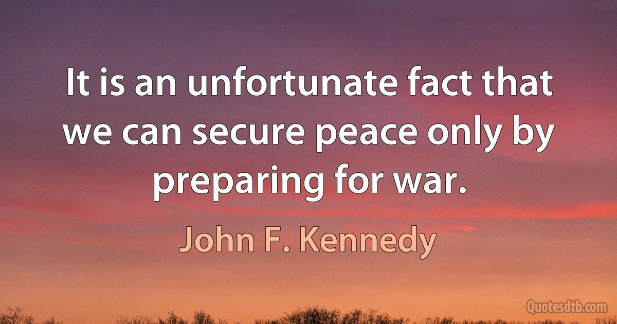 It is an unfortunate fact that we can secure peace only by preparing for war. (John F. Kennedy)