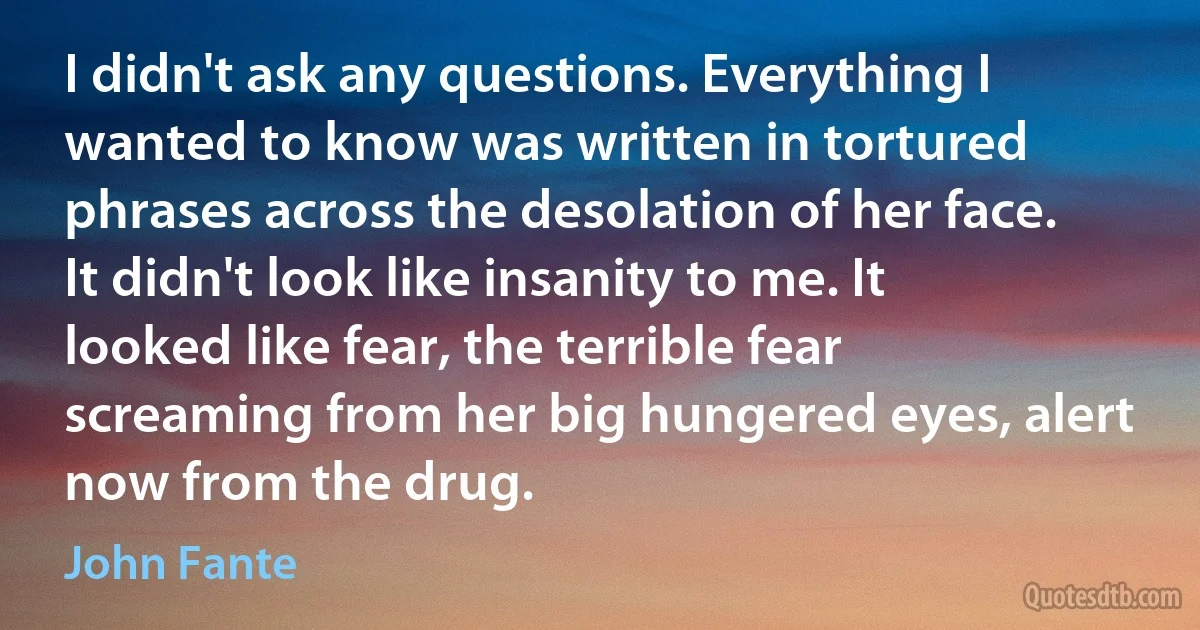 I didn't ask any questions. Everything I wanted to know was written in tortured phrases across the desolation of her face. It didn't look like insanity to me. It looked like fear, the terrible fear screaming from her big hungered eyes, alert now from the drug. (John Fante)