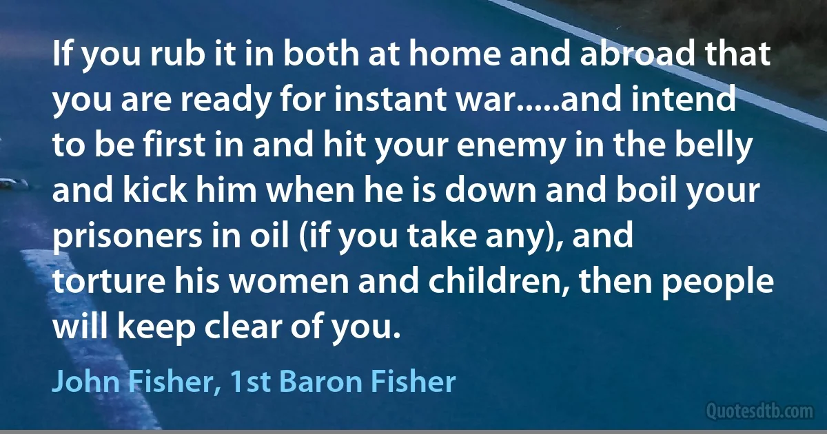 If you rub it in both at home and abroad that you are ready for instant war.....and intend to be first in and hit your enemy in the belly and kick him when he is down and boil your prisoners in oil (if you take any), and torture his women and children, then people will keep clear of you. (John Fisher, 1st Baron Fisher)