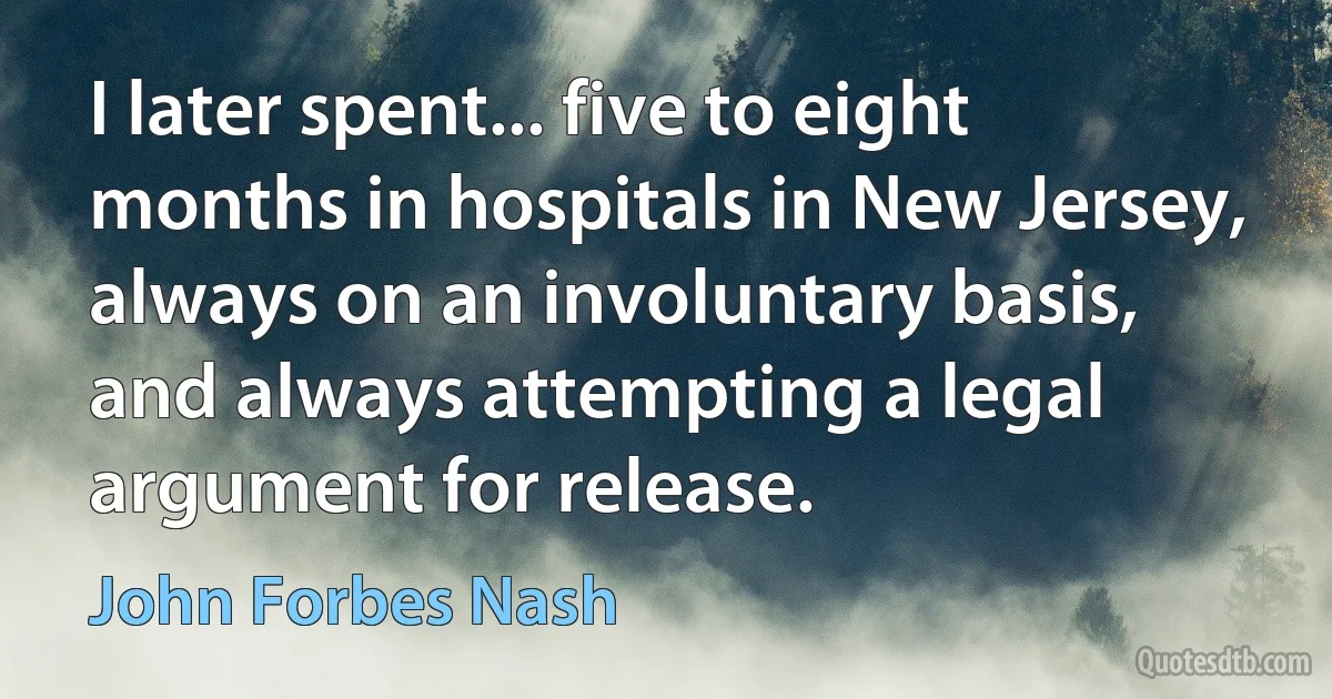 I later spent... five to eight months in hospitals in New Jersey, always on an involuntary basis, and always attempting a legal argument for release. (John Forbes Nash)