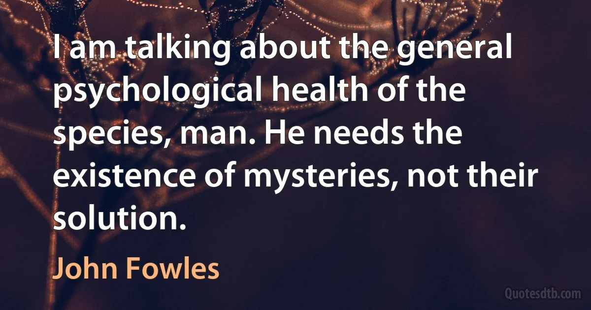 I am talking about the general psychological health of the species, man. He needs the existence of mysteries, not their solution. (John Fowles)