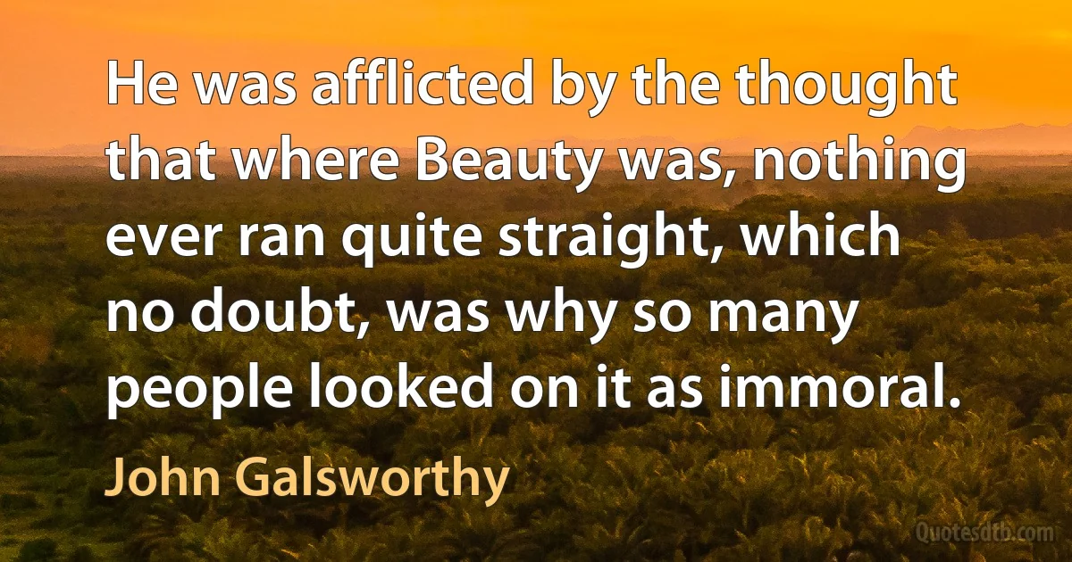 He was afflicted by the thought that where Beauty was, nothing ever ran quite straight, which no doubt, was why so many people looked on it as immoral. (John Galsworthy)