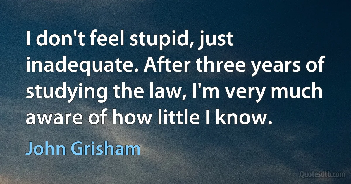 I don't feel stupid, just inadequate. After three years of studying the law, I'm very much aware of how little I know. (John Grisham)