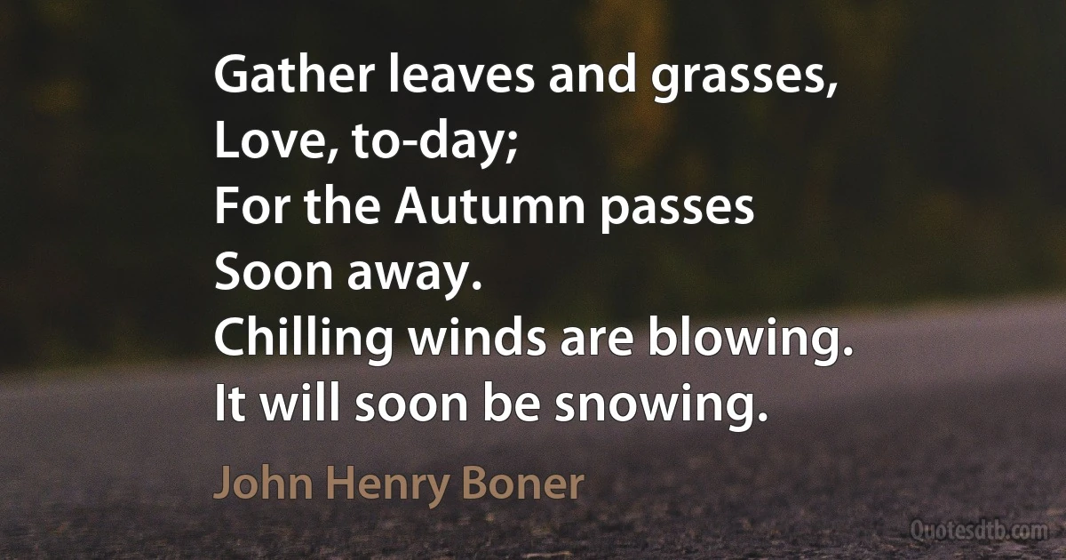 Gather leaves and grasses,
Love, to-day;
For the Autumn passes
Soon away.
Chilling winds are blowing.
It will soon be snowing. (John Henry Boner)