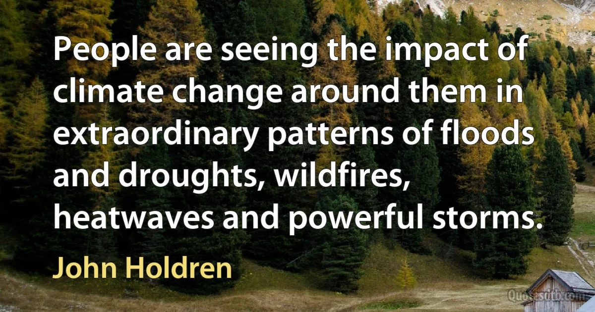 People are seeing the impact of climate change around them in extraordinary patterns of floods and droughts, wildfires, heatwaves and powerful storms. (John Holdren)