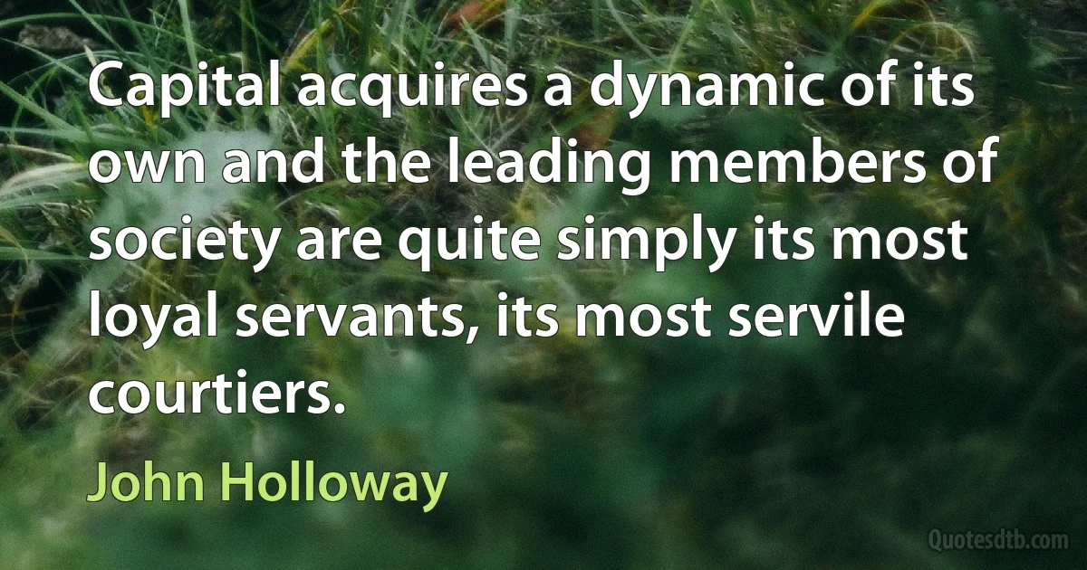 Capital acquires a dynamic of its own and the leading members of society are quite simply its most loyal servants, its most servile courtiers. (John Holloway)