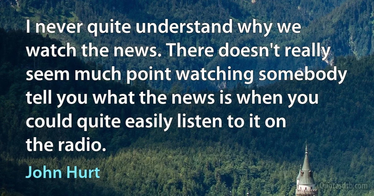 I never quite understand why we watch the news. There doesn't really seem much point watching somebody tell you what the news is when you could quite easily listen to it on the radio. (John Hurt)