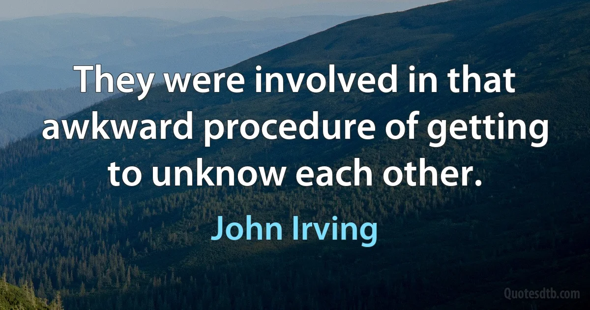 They were involved in that awkward procedure of getting to unknow each other. (John Irving)