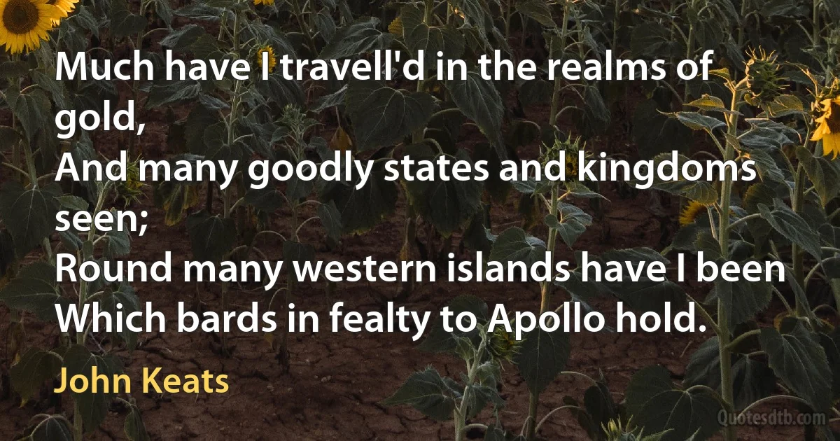 Much have I travell'd in the realms of gold,
And many goodly states and kingdoms seen;
Round many western islands have I been
Which bards in fealty to Apollo hold. (John Keats)